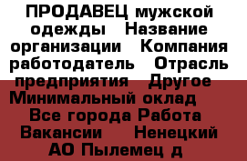 ПРОДАВЕЦ мужской одежды › Название организации ­ Компания-работодатель › Отрасль предприятия ­ Другое › Минимальный оклад ­ 1 - Все города Работа » Вакансии   . Ненецкий АО,Пылемец д.